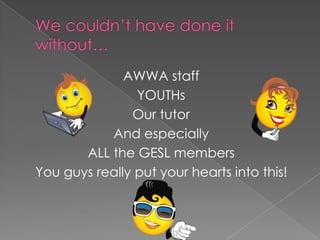 What we need…There was a sense of personal achievement due to ability to connect with youth and being able to teach myself to be more patient in handling the different characteristics of underprivileged youth.~ NurainiI have learnt much about communication with and the language of teenagers. I thus believe that what I have learnt from this project will put me in good stead to start my life as a teacher. ~ Clare