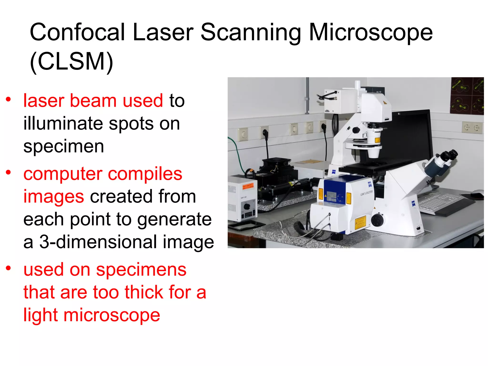 Confocal Laser Scanning Microscope
   (CLSM)
• laser beam used to
  illuminate spots on
  specimen
• computer compiles
  images created from
  each point to generate
  a 3-dimensional image
• used on specimens
  that are too thick for a
  light microscope
 