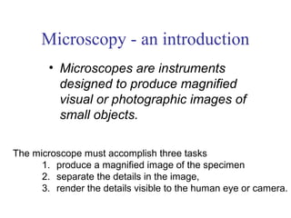 Microscopy - an introduction
        • Microscopes are instruments
          designed to produce magnified
          visual or photographic images of
          small objects.

The microscope must accomplish three tasks
      1. produce a magnified image of the specimen
      2. separate the details in the image,
      3. render the details visible to the human eye or camera.
 