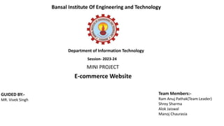 E-commerce Website
MINI PROJECT
GUIDED BY:-
MR. Vivek Singh
Team Members:-
Ram Anuj Pathak(Team Leader)
Shrey Sharma
Alok Jaiswal
Manoj Chaurasia
Bansal Institute Of Engineering and Technology
Department of Information Technology
Session- 2023-24
 