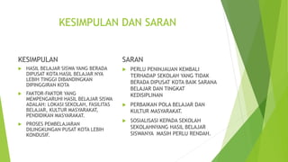 KESIMPULAN DAN SARAN
KESIMPULAN
 HASIL BELAJAR SISWA YANG BERADA
DIPUSAT KOTA HASIL BELAJAR NYA
LEBIH TINGGI DIBANDINGKAN
DIPINGGIRAN KOTA
 FAKTOR-FAKTOR YANG
MEMPENGARUHI HASIL BELAJAR SISWA
ADALAH: LOKASI SEKOLAH, FASILITAS
BELAJAR, KULTUR MASYARAKAT,
PENDIDIKAN MASYARAKAT.
 PROSES PEMBELAJARAN
DILINGKUNGAN PUSAT KOTA LEBIH
KONDUSIF.
SARAN
 PERLU PENINJAUAN KEMBALI
TERHADAP SEKOLAH YANG TIDAK
BERADA DIPUSAT KOTA BAIK SARANA
BELAJAR DAN TINGKAT
KEDISIPLINAN
 PERBAIKAN POLA BELAJAR DAN
KULTUR MASYARAKAT.
 SOSIALISASI KEPADA SEKOLAH
SEKOLAHNYANG HASIL BELAJAR
SISWANYA MASIH PERLU RENDAH.
 