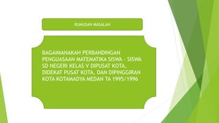 RUMUSAN MASALAH
BAGAIMANAKAH PERBANDINGAN
PENGUASAAN MATEMATIKA SISWA – SISWA
SD NEGERI KELAS V DIPUSAT KOTA,
DIDEKAT PUSAT KOTA, DAN DIPINGGIRAN
KOTA KOTAMADYA MEDAN TA 1995/1996
 