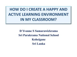 HOW DO I CREATE A HAPPY AND
ACTIVE LEARNING ENVIRONMENT
IN MY CLASSROOM?
D Yvonne S Samarawickrama
Sri Parakrama National School
Kobeigane
Sri Lanka
 