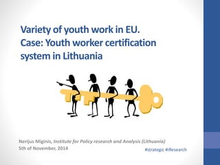Variety of youth work in EU. 
Case: Youth worker certification 
system in Lithuania 
Nerijus Miginis, Institute for Policy research and Analysis (Lithuania) 
5th of November, 2014 #strategic #iResearch 
 