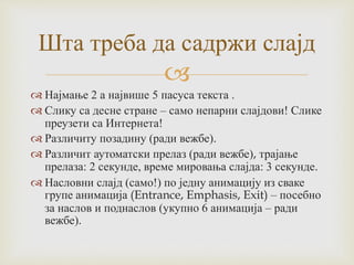 
 Најмање 2 а највише 5 пасуса текста .
 Слику са десне стране – само непарни слајдови! Слике
преузети са Интернета!
 Различиту позадину (ради вежбе).
 Различит аутоматски прелаз (ради вежбе), трајање
прелаза: 2 секунде, време мировања слајда: 3 секунде.
 Насловни слајд (само!) по једну анимацију из сваке
групе анимација (Entrance, Emphasis, Exit) – посебно
за наслов и поднаслов (укупно 6 анимација – ради
вежбе).
Шта треба да садржи слајд
 