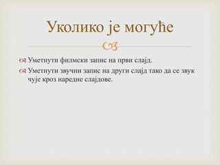 
 Уметнути филмски запис на први слајд.
 Уметнути звучни запис на други слајд тако да се звук
чује кроз наредне слајдове.
Уколико је могуће
 