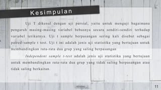 Uji T dikenal dengan uji parsial, yaitu untuk menguji bagaimana
pengaruh masing-masing variabel bebasnya secara sendiri-sendiri terhadap
variabel terikatnya. Uji t sample berpasangan sering kali disebut sebagai
paired-sample t test. Uji t ini adalah jenis uji statistika yang bertujuan untuk
membandingkan rata-rata dua grup yang saling berpasangan
Independent sample t-test adalah jenis uji statistika yang bertujuan
untuk membandingkan rata-rata dua grup yang tidak saling berpasangan atau
tidak saling berkaitan.
16310042 11
 