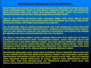 SEMUA PENDAPATAN ADALAH KIRAAN SECARA SIMULASI DAN IA BERGANTUNG KEPADA USAHA AHLI
UNTUK MEMPERKENALKAN PROJEK INI DAN BERLAKU PEMBELIAN DIANTARA AHLI DAN PELANGAN,
SETIAP KALI RAKAN ANDA AKTIF, BONUS AKAN DIMASUKKAN SECARA “VITUAL” KE E-WALLET AHLI,
PENDAPATAN DIKIRA SECARA REAL-TIME DAN MENGUNAKAN KIRAAN SISTEM.
OLEH ITU, SILA PASTIKAN PELANGGAN ANDA, MAKLUMAT MEREKA BETUL/CUKUP SEBELUM AKAUN
MEREKA DIAKTIFKAN, APABILA AKAUN RAKAN ANDA TELAH DIAKTIFKAN, NO ID SERTA “INTRODUCER”
TIDAK BOLEH DITUKAR. DAN PEMBAYARAN BONUS TELAH BERLAKU.
ZAD DE NETWORKS ADALAH JARINGAN PERNIAGAAN, DAN KAMI MEMERLUKAN RAKAN PROMOTER
UNTUK TERUS BERGIAT MELAKUKAN PROMOSI SUPAYA, JARINGAN ZAD DE NETWORKS TERUS DIKENALI,
OLEH ITU KAMI MEMBAYAR KOMISYEN DAN BERKONGSI KEUNTUNGAN, DAN KONSEP KAMI MEMBER
GET MEMBER DAN TIADA LANGSUNG BERUNSUR SKIM ATAU PELABURAN.
AHLI BOLEH CLAIM BONUS MEREKA APABILA MINIMUM PENDAPATAN TELAH MENCECAH 50 POINT DI
E-WALLET DAN 5 POINT DITOLAK UNTUK “MANANGMENT CHARGE”, HANYA HARI ISNIN, SELASA DAN
RABU UNTUK AHLI CLAIM BONUS DENGAN SYARIKAT, DAN PADA MINGGU BERIKUTNYA, BONUS AKAN
DIBAYAR KE KAD AHLI ATAU AKAUN CIMB BANK, DAN AHLI BOLEH CAIRKAN KEPADA TUNAI ATAU
DIGUNAKAN UNTUK MEMBELI BARANG DARI KEDAI MERCHANT KAMI, OLEH ITU PASTIKAN AHLI TELAH
MENGISI NAMA, NO KAD, NO TEL, SEBELUM REQUEST WITHDRAW DENGAN SYARIKAT.
PENGAKTIKAN MEMGAMBIL MASA 24JAM UNTUK DIAKTIFKAN, SEGALA TRANSAKSI MELALUI SMS,OLEH
ITU SILA PASTIKAN KOD SMS ANDA BERTEPATAN MENGIKUT FORMAT YANG KAMI MINTA, UNTUK TIDAK
MENYUKARKAN PENGAKTIFAN AKAUN AHLI DAN AKAUN RAKAN TAJAAN TERUS. DAN SILA PASTIKAN
ANDA MEMAHAMI KONSEP PERNIAGAAN INI DAHULU, SEBELUM ANDA MENERANGKAN KEPADA
RAKAN ANDA, KAMI TIDAK BERTANGJAWAP JIKA PENERIMAAN MAKLUMAT YANG SALAH. DAN
SEGALA PERANCANGAN PROGRAM TELAH DIRANCANG.
PENCERAHAN BERKAITAN ZAD DE NETWORKS .
 