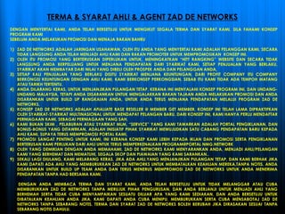 DENGAN MENYERTAI KAMI, ANDA TELAH BERSETUJU UNTUK MENGIKUT SEGALA TERMA DAN SYARAT KAMI, SILA FAHAMI KONSEP
PROGRAM KAMI
SEBELUM ANDA MELAKUKAN PROMOSI DAN MENAJA RAKAN BAHRU
1) ZAD DE NETWORKS ADALAH JARINGAN USAHAWAN, OLEH ITU ANDA YANG MENYERTAI KAMI ADALAH PELANGGAN KAMI, SECARA
TIDAK LANGSUNG ANDA TELAH MENJADI AHLI KAMI DAN RAKAN PROMOTER UNTUK MEMPROMOSIKAN KONSEP INI.
2) OLEH ITU PROMOSI YANG BERTERUSKAN DIPERLUKAN UNTUK, MENINGKATKAN “HITT RANGKING” WEBSITE DAN SECARA TIDAK
LANGSUNG ANDA BERPELUANG UNTUK MENJANA PENDAPATAN DARI SYARIKAT KAMI, SETIAP PENJUALAN YANG BERLAKU,
SYARIKAT AKAN MEMBAYAR DARI NILAI YANG DIBELI OLEH PROSPEK ANDA DAN PELANGGAN ANDA,
3) SETIAP KALI PENJUALAN YANG BERLAKU DISITU SYARIKAT MENJANA KEUNTUNGAN, DARI PROFIT COMPANY ITU COMPANY
BERKONGSI KEUNTUNGAN DENGAN AHLI KAMI, KAMI BERKONSEP PERKONGSIAN, SEBAB ITU KAMI TIDAK ADA TEMPOH MATANG
ATAU TARIKH TERTENTU.
4) ANDA DILARANG KERAS, UNTUK MENJANJIKAN PULANGAN TETAP, KERANA INI MENYALAHI KONSEP PROGRAM INI, DAN UNDANG-
UNDANG MALAYSIA, TETAPI ANDA DISARANKAN UNTUK MENGALAKKAN RAKAN TAJAAN ANDA MELAKUKAN PROMOSI DAN ANDA
DISARANKAN UNTUK BUILD UP RANGKAIAN ANDA, UNTUK ANDA TERUS MENJANA PENDAPATAN MELALUI PROGRAM ZAD DE
NETWORKS.
5) KONSEP ZAD DE NETWORKS ADALAH AFIALIATE BASE RESELLER @ MEMBER GET MEMBER, KONSEP INI TELAH LAMA DIPRAKTIFKAN
OLEH SYARIKAT-SYARIKAT MULTINASIONAL UNTUK MENDAPAT PELANGAN BARU, DARI KONSEP INI, KAMI HANYA PERLU MENDAFTAR
PERNIAGAAN KAMI, SEBAGAI PERNIAGAAN YANG SAH.
6) KAMI BUKAN SKIM , PELABURAN ATAU SYARIKAT MLM, “SERVICE” YANG KAMI TAWARKAN ADALAH PORTAL PENGIKLANAN, DAN
BONUS-BONUS YANG DITAWRKAN, ADALAH INISIATIF PIHAK SYARIKAT MEWUJUDKAN SATU CABANG PENDAPATAN BARU KEPADA
AHLI KAMI, SUPAYA TERUS MEMPROMOSI PORTAL KAMI,
7) PROMOSI SANGAT PENTING UNTUK KAMI, INI KERANA KONSEP KAMI LEBIH KEPADA IKLAN DAN PROMOSI SERTA PENGIKLANAN
BERTERUSAN KAMI PERLUKAN DARI AHLI UNTUK TERUS MEMPERKENALKAN PROGRAM@PORTAL NMG.NETWORK
8) OLEH YANG DEMIKIAN DENGAN ANDA MEMAHAMI, ZAD DE NETWORKS KAMI MENYARANKAN ANDA, MENJADI AHLI/PELANGAN
KAMI YANG BERHEMAT DAN MEMATUHI, SEGALA SKOP DAN PIAWAIAN YANG KAMI SARANKAN..
9) SEKALI LAGI DIULANG, KAMI MELARANG KERAS, JIKA ADA AHLI,YANG MENJANJIKAN PULANGAN TETAP, DAN KAMI BERHAK JIKA
KAMI DAPATI ADA AHLI YANG MEMBURUKKAN ZAD DE NETWORKS UNTUK MEMBATALKAN KEAHLIAN MEREKA,TANPA NOTIS. ANDA
DISARANKAN UNTUK BUILD UP TEAM ANDA DAN TERUS MENERUS MEMPROMOSI ZAD DE NETWORKS UNTUK ANDA MENERIMA
PENDAPATAN TANPA HAD BERSAMA KAMI.
DENGAN ANDA MEMBACA TERMA DAN SYARAT KAMI, ANDA TELAH BERSETUJU UNTUK TIDAK MELANGGAR ATAU CUBA
MEMBURUKKAN ZAD DE NETWORKS TANPA MERUJUK PIHAK PENGURUSAN, DAN ANDA BERJANJI UNTUK MENJADI AHLI YANG
BERHEMAH SERTA TIDAK CUBA MENYAMPAIKAN SESUATU DILUAR APA YANG KAMI SEDIAKAN, DAN ANDA BERSETUJU UNTUK
DIBATALKAN KEAHLIAN ANDA JIKA, KAMI DAPATI ANDA CUBA MENIPU, MEMBURUKKAN SERTA CUBA MENSABOTAJ ZAD DE
NETWORKS TANPA SEBARANG NOTIS. TERMA DAN SYARAT ZAD DE NETWORKS BOLEH BERUBAH JIKA DIRASAKAN SESUAI TANPA
SEBARANG NOTIS DAHULU.
TERMA & SYARAT AHLI & AGENT ZAD DE NETWORKS
 