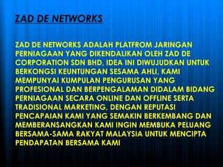 ZAD DE NETWORKS ADALAH PLATFROM JARINGAN
PERNIAGAAN YANG DIKENDALIKAN OLEH ZAD DE
CORPORATION SDN BHD, IDEA INI DIWUJUDKAN UNTUK
BERKONGSI KEUNTUNGAN SESAMA AHLI, KAMI
MEMPUNYAI KUMPULAN PENGURUSAN YANG
PROFESIONAL DAN BERPENGALAMAN DIDALAM BIDANG
PERNIAGAAN SECARA ONLINE DAN OFFLINE SERTA
TRADISIONAL MARKETING, DENGAN REPUTASI
PENCAPAIAN KAMI YANG SEMAKIN BERKEMBANG DAN
MEMBERANSANGKAN KAMI INGIN MEMBUKA PELUANG
BERSAMA-SAMA RAKYAT MALAYSIA UNTUK MENCIPTA
PENDAPATAN BERSAMA KAMI
ZAD DE NETWORKS
 