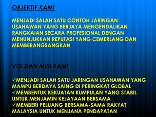 OBJEKTIF KAMI
MENJADI SALAH SATU CONTOH JARINGAN
USAHAWAN YANG BERJAYA MENGENDALIKAN
RANGKAIAN SECARA PROFESIONAL DENGAN
MENUNJUKKAN REPUTASI YANG CEMERLANG DAN
MEMBERANGSANGKAN
VISI DAN MISI KAMI
MENJADI SALAH SATU JARINGAN USAHAWAN YANG
MAMPU BERDAYA SAING DI PERINGKAT GLOBAL
MEMBENTUK KEKUATAN KUMPULAN YANG STABIL
UNTUK MENJAMIN KEJAYAAN BERSAMA
MEMBERI PELUANG BERSAMA-SAMA RAKYAT
MALAYSIA UNTUK MENJANA PENDAPATAN
 