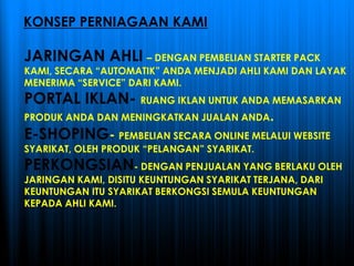 KONSEP PERNIAGAAN KAMI
JARINGAN AHLI – DENGAN PEMBELIAN STARTER PACK
KAMI, SECARA “AUTOMATIK” ANDA MENJADI AHLI KAMI DAN LAYAK
MENERIMA “SERVICE” DARI KAMI.
PORTAL IKLAN- RUANG IKLAN UNTUK ANDA MEMASARKAN
PRODUK ANDA DAN MENINGKATKAN JUALAN ANDA.
E-SHOPING- PEMBELIAN SECARA ONLINE MELALUI WEBSITE
SYARIKAT, OLEH PRODUK “PELANGAN” SYARIKAT.
PERKONGSIAN- DENGAN PENJUALAN YANG BERLAKU OLEH
JARINGAN KAMI, DISITU KEUNTUNGAN SYARIKAT TERJANA, DARI
KEUNTUNGAN ITU SYARIKAT BERKONGSI SEMULA KEUNTUNGAN
KEPADA AHLI KAMI.
 