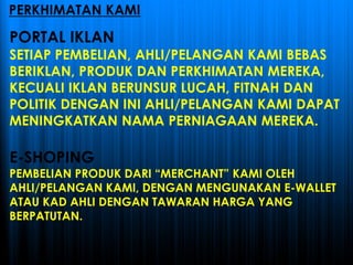 PORTAL IKLAN
SETIAP PEMBELIAN, AHLI/PELANGAN KAMI BEBAS
BERIKLAN, PRODUK DAN PERKHIMATAN MEREKA,
KECUALI IKLAN BERUNSUR LUCAH, FITNAH DAN
POLITIK DENGAN INI AHLI/PELANGAN KAMI DAPAT
MENINGKATKAN NAMA PERNIAGAAN MEREKA.
E-SHOPING
PEMBELIAN PRODUK DARI “MERCHANT” KAMI OLEH
AHLI/PELANGAN KAMI, DENGAN MENGUNAKAN E-WALLET
ATAU KAD AHLI DENGAN TAWARAN HARGA YANG
BERPATUTAN.
PERKHIMATAN KAMI
 
