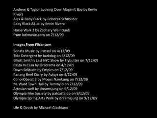 Andrew & Taylor Looking Over Magen’s Bay by Kevin RiveraAlex & Baby Black by Rebecca SchroederBaby Black & Lua by Kevin RiveraHorse Walk 2 by Zachary Weintraub from lotlmovie.com on 7/12/09Images From Flickr.comSonata Music by Jrossol on 4/12/09Tide Detergent by barkdog on 4/12/09Elliott Smith’s Last NYC Show by Flybutter on 7/12/09Pasta In Casa by Orsorama on 4/12/09Dawn Solitude by Emples on 7/12/09Panang Beef Curry by Avlxyz on 4/12/09ConorOberst 3 by Moses Namkung on 7/12/09M. Ward Town Hall by Tammylo on 7/12/09Artesian well by dreamsjung on 9/12/09Olympia Film Society by patcastaldo on 9/12/09Olympia Spring Arts Walk by dreamsjung on 9/12/09Life & Death by Michael Giachiano