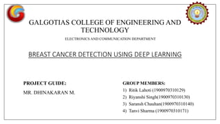 GALGOTIAS COLLEGE OF ENGINEERING AND
TECHNOLOGY
ELECTRONICS AND COMMUNICATION DEPARTMENT
BREAST CANCER DETECTION USING DEEP LEARNING
PROJECT GUIDE:
MR. DHINAKARAN M.
GROUP MEMBERS:
1) Ritik Lahoti (1900970310129)
2) Riyanshi Singh(1900970310130)
3) Saransh Chauhan(1900970310140)
4) Tanvi Sharma (1900970310171)
 