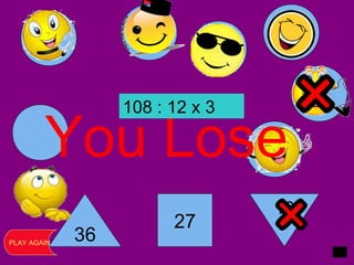 36
27
16
You Lose
PLAY AGAIN
108 : 12 x 3
 