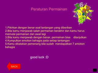 Peraturan Permainan
1.Pikirkan dengan benar soal tantangan yang diberikan
2.Bila kamu menjawab salah permainan berakhir dan kamu harus
memulai permainan dari awal lagi
3.Bila kamu menjawab dengan benar, permainan bisa dilanjutkan
4.Kumpulkan emotion bahagia pada setiap tantangan
5.Kamu dikatakan pemenang bila sudah mendapatkan 7 emotion
bahagia
good luck :D
BACK
 