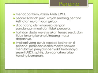  mendapat kemurkaan Allah S.W.T.
 Secara zahiriah pula, wajah seorang penzina
kelihatan muram dan gelap.
 dipandang oleh manusia dengan
pandangan mual dan tidak percaya.
 hati dan dada mereka akan terasa sesak dan
tidak tenang kerana bimbang masa
depannya.
 implikasi yang buruk kepada kesihatan si
penzina: perzinaan boleh menyebabkan
menularnya penyakit-penyakit berbahaya
seperti AIDS, siphilis, dan gonorhea atau
kencing bernanah.
Penzina
 