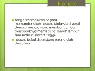  sangat memalukan negara
memandangkan negara Malaysia dikenali
dengan negara yang membangun dan
penduduknya memiliki sifat lemah lembut
dan berbudi pekerti tinggi.
 negara bakal dipandang serong oleh
dunia luar
Negara
 