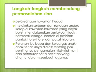 Langkah-langkah membendung
permasalahan zina
 pelaksanaan hukuman hudud
 melakukan serbuan dan rondaan secara
kerap di kawasan-kawasan yang disyaki
boleh mendatangkan perlakuan tidak
bermoral sebagai contoh di pesisiran
pantai, hotel-hotel dan pusat hiburan.
 Peranan ibu bapa dan keluarga: anak-
anak seharusnya dididik tentang peri
pentingnya pengamalan nilai-nilai murni
dan peraturan serta perintah yang
dituntut dalam sesebuah agama.
 