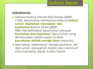 Definisi literal
KERUNTUHAN:
 Menurut Kamus Dewan Edisi Ketiga (2000:
1160), keruntuhan membawa maksud perihal
runtuh, kejatuhan, kerosakan, dan
kerobohan.Kamus Za'ba (2000:
982) mendefinisikan keruntuhan sebagai
kerosakan dan kejatuhan. Keruntuhan yang
dimaksudkan dalam kajian ini ialah
keruntuhan akhlak remaja Islam masa kini.
 seks bebas, berkhalwat, bersekududukan, lari
dari rumah, penagihan dadah dan meminum
minuman keras, lepak, lumba haram
 