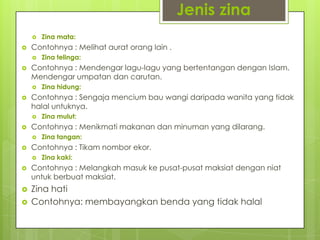 Jenis zina
 Zina mata:
 Contohnya : Melihat aurat orang lain .
 Zina telinga:
 Contohnya : Mendengar lagu-lagu yang bertentangan dengan Islam.
Mendengar umpatan dan carutan.
 Zina hidung:
 Contohnya : Sengaja mencium bau wangi daripada wanita yang tidak
halal untuknya.
 Zina mulut:
 Contohnya : Menikmati makanan dan minuman yang dilarang.
 Zina tangan:
 Contohnya : Tikam nombor ekor.
 Zina kaki:
 Contohnya : Melangkah masuk ke pusat-pusat maksiat dengan niat
untuk berbuat maksiat.
 Zina hati
 Contohnya: membayangkan benda yang tidak halal
 