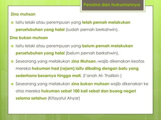 Penzina dan hukumannya
Zina muhsan
 Iaitu lelaki atau perempuan yang telah pernah melakukan
persetubuhan yang halal (sudah pernah berkahwin).
Zina bukan muhsan
 Iaitu lelaki atau perempuan yang belum pernah melakukan
persetubuhan yang halal (belum pernah berkahwin).
 Seseorang yang melakukan zina Muhsan,-wajib dikenakan keatas
mereka hukuman had (rejam) iaitu dibaling dengan batu yang
sederhana besarnya hingga mati. (I’anah Al- Thalibin )
 Seseorang yang melakukan zina bukan muhsan wajib dikenakan ke
atas mereka hukuman sebat 100 kali sebat dan buang negeri
selama setahun (Kifayatul Ahyar)
 