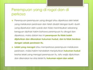 Perempuan yang di rogol dan di
perkosa
 Perempuan-perempuan yang dirogol atau diperkosa oleh lelaki
yang melakukan perzinaan dan telah disabit dengan bukti –bukti
yang diperlukan oleh syarak dan tidak menimbulkan sebarang
keraguan dipihak hakim bahawa perempuan itu dirogol dan
diperkosa, maka dalam kes ini perempuan itu tidak boleh
dijatuhkan dan dikenakan hukuman hudud, dan ia tidak berdosa
dengan sebab perzinaan itu.
 Lelaki yang merogol atau memperkosa perempuan melakukan
perzinaan, maka hakim hendaklah menjatuhkan hukuman hudud
keatas lelaki yang merogol perempuan itu, iaitu wajib dijatuhkan
dan dikenakan ke atas lelaki itu hukuman rejam dan sebat.
 