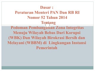 Dasar :
Peraturan Menteri PAN Dan RB RI
Nomor 52 Tahun 2014
Tentang
Pedoman Pembangunan Zona Integritas
Menuju Wilayah Bebas Dari Korupsi
(WBK) Dan Wilayah Birokrasi Bersih dan
Melayani (WBBM) di Lingkungan Instansi
Pemerintah
 