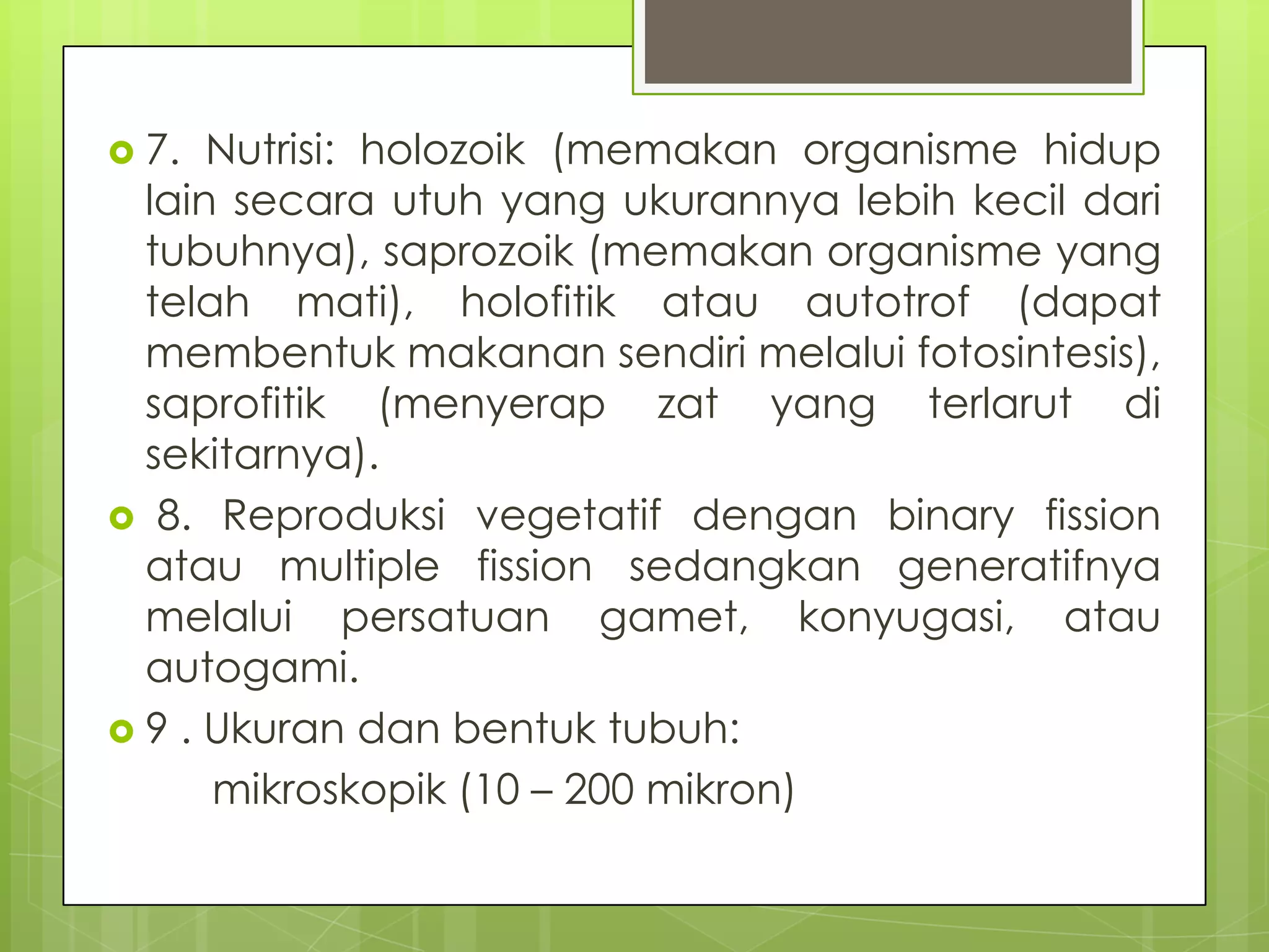  7.  Nutrisi: holozoik (memakan organisme hidup
  lain secara utuh yang ukurannya lebih kecil dari
  tubuhnya), saprozoik (memakan organisme yang
  telah mati), holofitik atau autotrof (dapat
  membentuk makanan sendiri melalui fotosintesis),
  saprofitik (menyerap zat yang terlarut di
  sekitarnya).
 8. Reproduksi vegetatif dengan binary fission
  atau multiple fission sedangkan generatifnya
  melalui persatuan gamet, konyugasi, atau
  autogami.
 9 . Ukuran dan bentuk tubuh:
      mikroskopik (10 – 200 mikron)
 