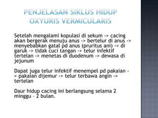 Setelah mengalami kopulasi di sekum -> cacing
akan bergerak menuju anus -> bertelur di anus ->
menyebabkan gatal pd anus (pruritus ani) -> di
garuk -> tidak cuci tangan -> telur infektif
tertelan -> menetas di duodenum -> dewasa di
jejunum
Dapat juga telur infektif menempel pd pakaian -
> pakaian dijemur -> telur terbawa angin ->
tertelan
Daur hidup cacing ini berlangsung selama 2
minggu – 2 bulan.
 