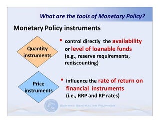 What are the tools of Monetary Policy?
Monetary Policy instruments
                 • control directly   the availability
     Quantity      or level of loanable funds
   instruments     (e.g., reserve requirements,
                   rediscounting)


       Price     • influence the rate of return on
   instruments     financial instruments
                   (i.e., RRP and RP rates)
 