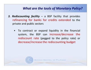 What are the tools of Monetary Policy?

3. Rediscounting facility – a BSP facility that provides
   refinancing for banks for credits extended to the
   private and public sectors

    • To contract or expand liquidity in the financial
      system, the BSP can increase/decrease the
      rediscount rate (pegged to the policy rate) or
       decrease/increase the rediscounting budget
 