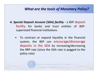 What are the tools of Monetary Policy?


4. Special Deposit Account (SDA) facility - a BSP deposit
     facility for banks and trust entities of BSP-
     supervised financial institutions

   •   To contract or expand liquidity in the financial
       system, the BSP can encourage/discourage
       deposits in the SDA by increasing/decreasing
       the RRP rate (since the SDA rate is pegged to the
       policy rate)
 