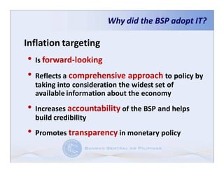Why did the BSP adopt IT?

Inflation targeting
• Is forward-looking
• Reflects a comprehensive approach to policy by
  taking into consideration the widest set of
  available information about the economy
• Increases accountability of the BSP and helps
  build credibility
• Promotes transparency in monetary policy
 