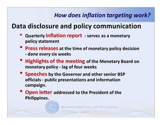 How does inflation targeting work?
Data disclosure and policy communication
  • Quarterly inflation report - serves as a monetary
       policy statement
   • Press releases at the time of monetary policy decision
     - done every six weeks
   • Highlights of the meeting of the Monetary Board on
     monetary policy - lag of four weeks
   • Speeches by the Governor and other senior BSP
       officials - public presentations and information
       campaign.
   •   Open letter addressed to the President of the
       Philippines.
 