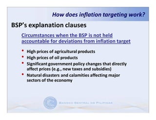 How does inflation targeting work?
BSP’s explanation clauses
   Circumstances when the BSP is not held
   accountable for deviations from inflation target
   •   High prices of agricultural products
   •   High prices of oil products
   •   Significant government policy changes that directly
       affect prices (e.g., new taxes and subsidies)
   •   Natural disasters and calamities affecting major
       sectors of the economy
 