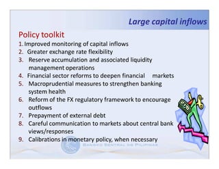 Large capital inflows
Policy toolkit
1. Improved monitoring of capital inflows
2. Greater exchange rate flexibility
3. Reserve accumulation and associated liquidity
    management operations
4. Financial sector reforms to deepen financial markets
5. Macroprudential measures to strengthen banking
    system health
6. Reform of the FX regulatory framework to encourage
    outflows
7. Prepayment of external debt
8. Careful communication to markets about central bank
    views/responses
9. Calibrations in monetary policy, when necessary
 