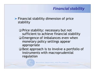 Financial stability

Financial stability dimension of price
stability

  Price stability: necessary but not
  sufficient to achieve financial stability
  Emergence of imbalances even when
  monetary policy settings appear
  appropriate
  Best approach is to involve a portfolio of
  instruments with macroprudential
  regulation
 