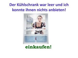 Der Kühlschrank war leer und ich
konnte ihnen nichts anbieten!
einkaufen!
 