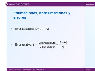 © GELV
AULA 360
• Error absoluto: ∆ = |A – A’|
• Error relativo: ε =
Estimaciones, aproximaciones y
errores
NÚMEROS REALES
A
A'A
exactoValor
absolutoError −
=
4º ESO-OPCIÓN A | UNIDAD 01 | MATEMÁTICAS
 