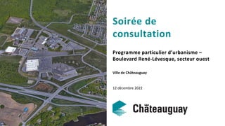 Soirée de
consultation
Programme particulier d’urbanisme –
Boulevard René-Lévesque, secteur ouest
Ville de Châteauguay
12 décembre 2022
 