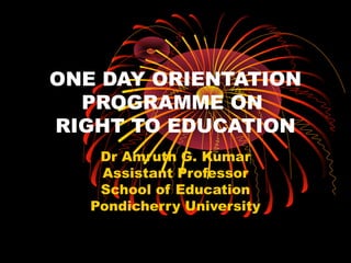 ONE DAY ORIENTATION 
PROGRAMME ON 
RIGHT TO EDUCATION 
Dr Amruth G. Kumar 
Assistant Professor 
School of Education 
Pondicherry University 
 