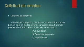 Solicitud de empleo
 Solicitud de empleo:
- Llene formato para candidatos, con la información
básica acerca de los criterios tangibles para tratar de
predecir su forma de comportarse en el futuro.
A. Educación
B. Experiencia previa
C. Referencias
 