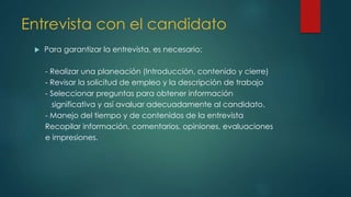 Entrevista con el candidato
 Para garantizar la entrevista, es necesario:
- Realizar una planeación (Introducción, contenido y cierre)
- Revisar la solicitud de empleo y la descripción de trabajo
- Seleccionar preguntas para obtener información
significativa y así avaluar adecuadamente al candidato.
- Manejo del tiempo y de contenidos de la entrevista
Recopilar información, comentarios, opiniones, evaluaciones
e impresiones.
 