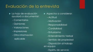 Evaluación de la entrevista
 La hoja de evaluación
ayudará a documentar:
- Comentarios
- Opiniones
- Valoraciones
- Impresiones
- Otra información
aplicable
 Aspectos a considerar:
- Actitud
- Motivación
- Responsabilidad
- Cordialidad
- Entusiasmo
- Entendimiento Verbal
- Sentido de propiedad
- Disposición al trabajo
en equipo
- Espíritu de servicio
 