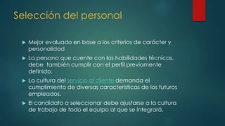 Selección del personal
 Mejor evaluado en base a los criterios de carácter y
personalidad
 La persona que cuente con las habilidades técnicas,
debe también cumplir con el perfil previamente
definido.
 La cultura del servicio al cliente demanda el
cumplimiento de diversas características de los futuros
empleados.
 El candidato a seleccionar debe ajustarse a la cultura
de trabajo de todo el equipo al que se integrará.
 