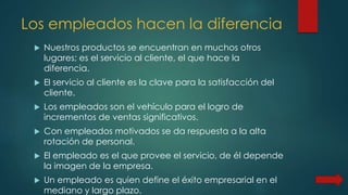 Los empleados hacen la diferencia
 Nuestros productos se encuentran en muchos otros
lugares; es el servicio al cliente, el que hace la
diferencia.
 El servicio al cliente es la clave para la satisfacción del
cliente.
 Los empleados son el vehículo para el logro de
incrementos de ventas significativos.
 Con empleados motivados se da respuesta a la alta
rotación de personal.
 El empleado es el que provee el servicio, de él depende
la imagen de la empresa.
 Un empleado es quien define el éxito empresarial en el
mediano y largo plazo.
 