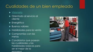 Cualidades de un bien empleado
 Visionario
 Orientado al servicio al
cliente
 Energético
 Buenos valores
 Habilidades para la venta
 Compromiso con las
metas
 Candidatos que posean
las cualidades y las
habilidades básicas para
ser el mejor de la
 