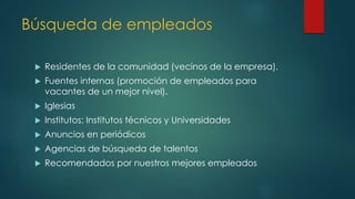 Búsqueda de empleados
 Residentes de la comunidad (vecinos de la empresa).
 Fuentes internas (promoción de empleados para
vacantes de un mejor nivel).
 Iglesias
 Institutos; Institutos técnicos y Universidades
 Anuncios en periódicos
 Agencias de búsqueda de talentos
 Recomendados por nuestros mejores empleados
 